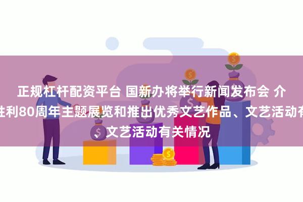 正规杠杆配资平台 国新办将举行新闻发布会 介绍抗战胜利80周年主题展览和推出优秀文艺作品、文艺活动有关情况