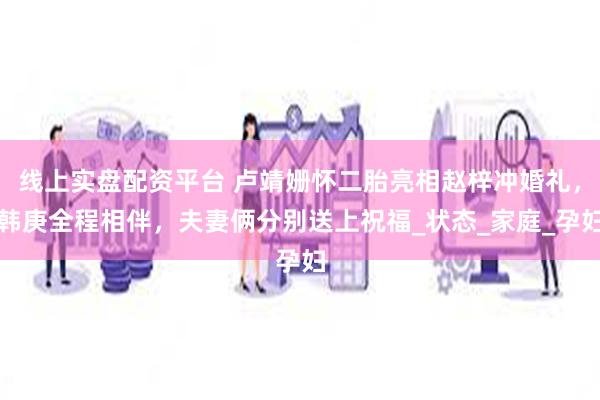 线上实盘配资平台 卢靖姗怀二胎亮相赵梓冲婚礼，韩庚全程相伴，夫妻俩分别送上祝福_状态_家庭_孕妇