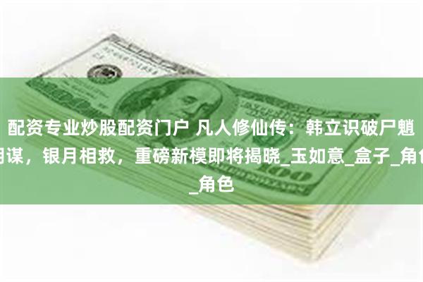 配资专业炒股配资门户 凡人修仙传：韩立识破尸魈阴谋，银月相救，重磅新模即将揭晓_玉如意_盒子_角色