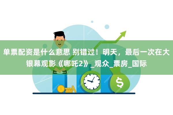 单票配资是什么意思 别错过！明天，最后一次在大银幕观影《哪吒2》_观众_票房_国际