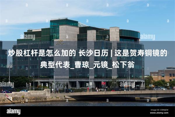 炒股杠杆是怎么加的 长沙日历 | 这是贺寿铜镜的典型代表_曹琼_元镜_松下翁
