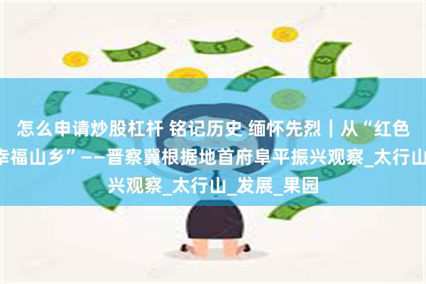 怎么申请炒股杠杆 铭记历史 缅怀先烈｜从“红色堡垒”到“幸福山乡”——晋察冀根据地首府阜平振兴观察_太行山_发展_果园