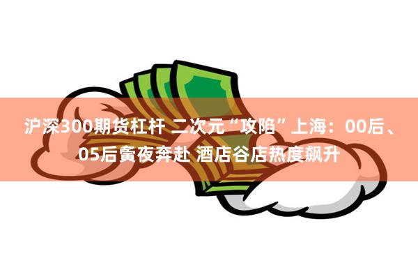 沪深300期货杠杆 二次元“攻陷”上海：00后、05后夤夜奔赴 酒店谷店热度飙升
