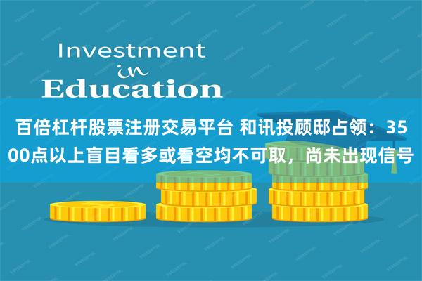 百倍杠杆股票注册交易平台 和讯投顾邸占领：3500点以上盲目看多或看空均不可取，尚未出现信号