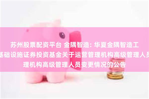 苏州股票配资平台 金隅智造: 华夏金隅智造工场产业园封闭式基础设施证券投资基金关于运营管理机构高级管理人员变更情况的公告