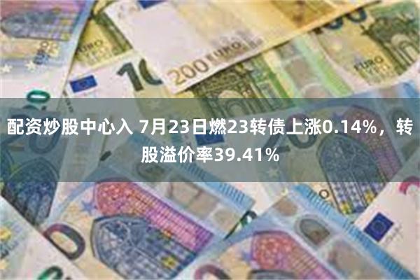 配资炒股中心入 7月23日燃23转债上涨0.14%，转股溢价率39.41%