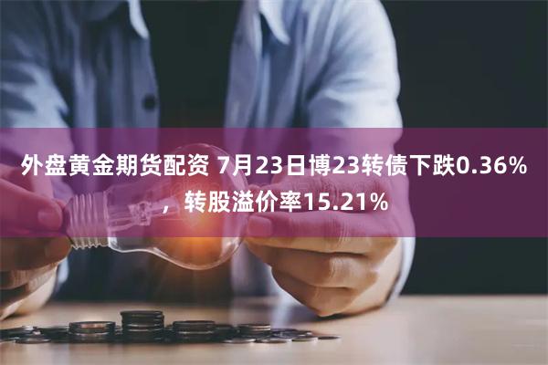 外盘黄金期货配资 7月23日博23转债下跌0.36%，转股溢价率15.21%