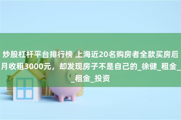 炒股杠杆平台排行榜 上海近20名购房者全款买房后，月月收租3000元，却发现房子不是自己的_徐健_租金_投资