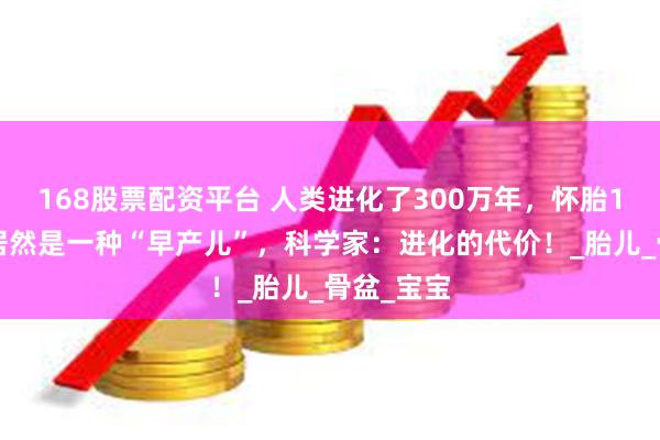 168股票配资平台 人类进化了300万年，怀胎10个月，居然是一种“早产儿”，科学家：进化的代价！_胎儿_骨盆_宝宝