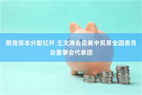 期货资本分配杠杆 王文涛会见美中贸易全国委员会董事会代表团