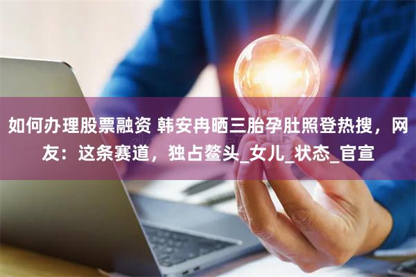 如何办理股票融资 韩安冉晒三胎孕肚照登热搜，网友：这条赛道，独占鳌头_女儿_状态_官宣