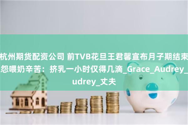 杭州期货配资公司 前TVB花旦王君馨宣布月子期结束，抱怨喂奶辛苦：挤乳一小时仅得几滴_Grace_Audrey_丈夫