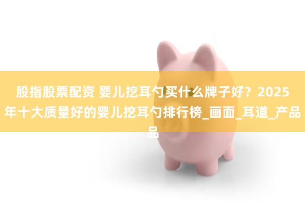 股指股票配资 婴儿挖耳勺买什么牌子好？2025年十大质量好的婴儿挖耳勺排行榜_画面_耳道_产品