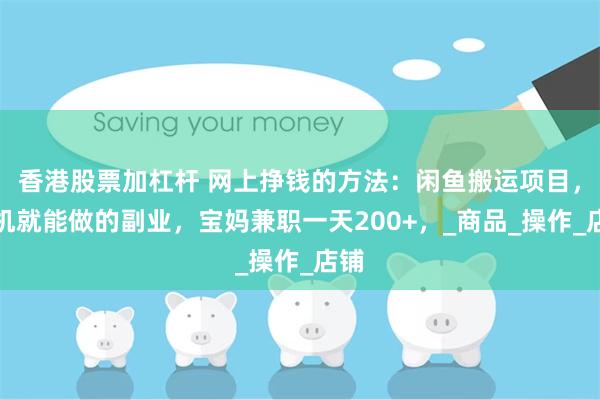 香港股票加杠杆 网上挣钱的方法：闲鱼搬运项目，手机就能做的副业，宝妈兼职一天200+，_商品_操作_店铺