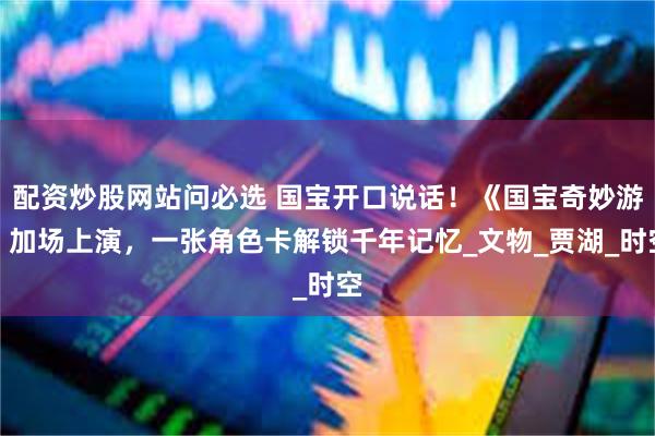 配资炒股网站问必选 国宝开口说话！《国宝奇妙游》加场上演，一张角色卡解锁千年记忆_文物_贾湖_时空