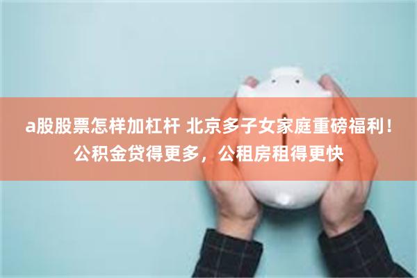 a股股票怎样加杠杆 北京多子女家庭重磅福利！公积金贷得更多，公租房租得更快