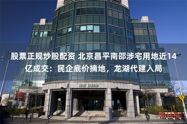 股票正规炒股配资 北京昌平南邵涉宅用地近14亿成交：民企底价摘地，龙湖代建入局