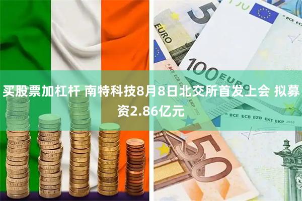 买股票加杠杆 南特科技8月8日北交所首发上会 拟募资2.86亿元