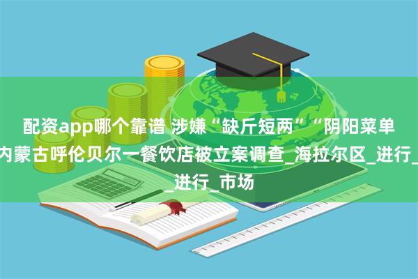 配资app哪个靠谱 涉嫌“缺斤短两”“阴阳菜单”，内蒙古呼伦贝尔一餐饮店被立案调查_海拉尔区_进行_市场
