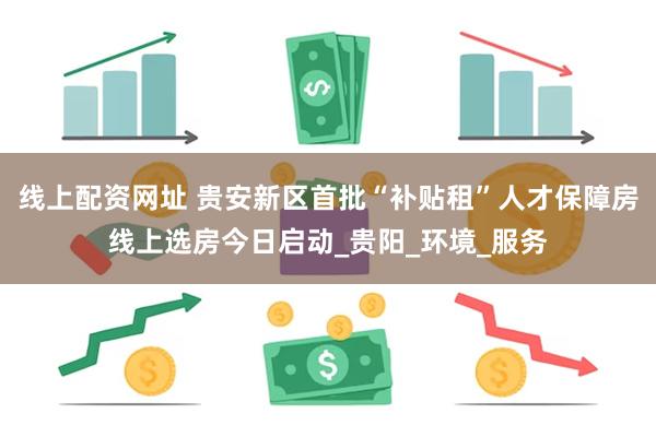 线上配资网址 贵安新区首批“补贴租”人才保障房线上选房今日启动_贵阳_环境_服务