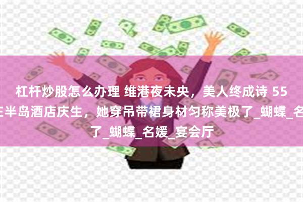 杠杆炒股怎么办理 维港夜未央，美人终成诗 55岁李嘉欣在半岛酒店庆生，她穿吊带裙身材匀称美极了_蝴蝶_名媛_宴会厅