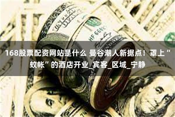 168股票配资网站是什么 曼谷潮人新据点！罩上“蚊帐”的酒店开业_宾客_区域_宁静