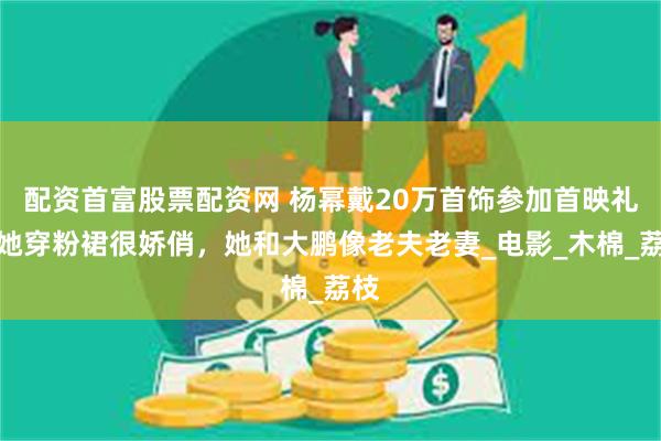 配资首富股票配资网 杨幂戴20万首饰参加首映礼，她穿粉裙很娇俏，她和大鹏像老夫老妻_电影_木棉_荔枝