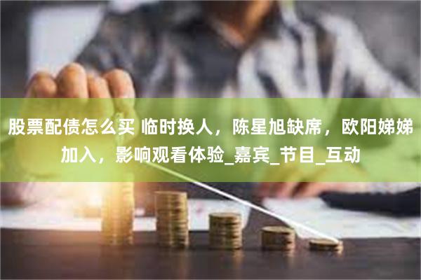 股票配债怎么买 临时换人，陈星旭缺席，欧阳娣娣加入，影响观看体验_嘉宾_节目_互动
