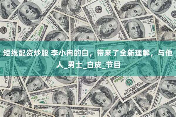 短线配资炒股 李小冉的白，带来了全新理解，与他人_男士_白皮_节目