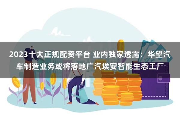 2023十大正规配资平台 业内独家透露：华望汽车制造业务或将落地广汽埃安智能生态工厂