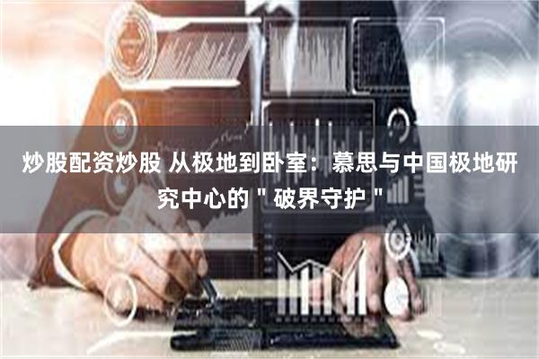 炒股配资炒股 从极地到卧室：慕思与中国极地研究中心的＂破界守护＂