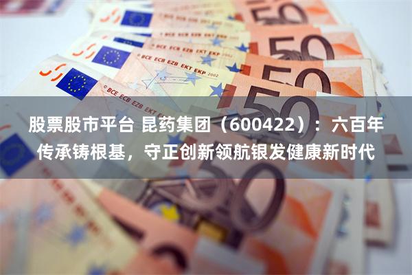 股票股市平台 昆药集团（600422）：六百年传承铸根基，守正创新领航银发健康新时代