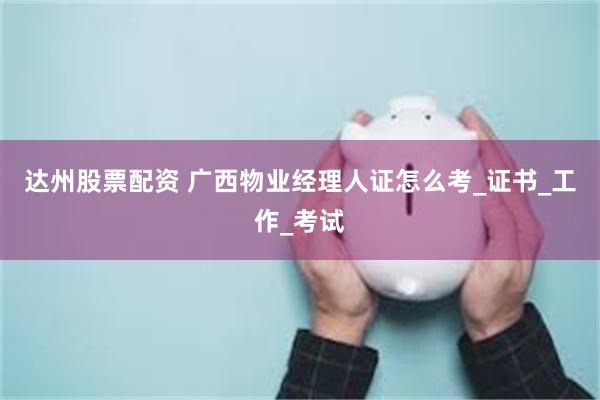 达州股票配资 广西物业经理人证怎么考_证书_工作_考试