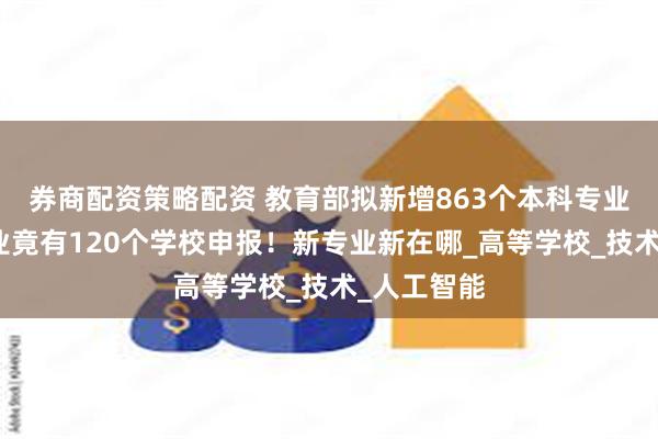 券商配资策略配资 教育部拟新增863个本科专业，这个专业竟有120个学校申报！新专业新在哪_高等学校_技术_人工智能