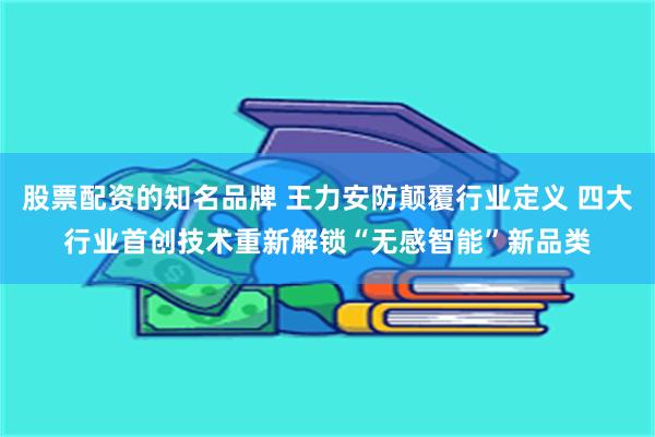 股票配资的知名品牌 王力安防颠覆行业定义 四大行业首创技术重新解锁“无感智能”新品类