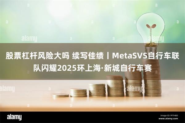 股票杠杆风险大吗 续写佳绩丨MetaSVS自行车联队闪耀2025环上海·新城自行车赛