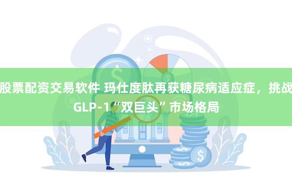 股票配资交易软件 玛仕度肽再获糖尿病适应症,挑战GLP-1“双巨头”市场格局