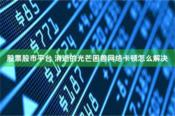 股票股市平台 消逝的光芒困兽网络卡顿怎么解决