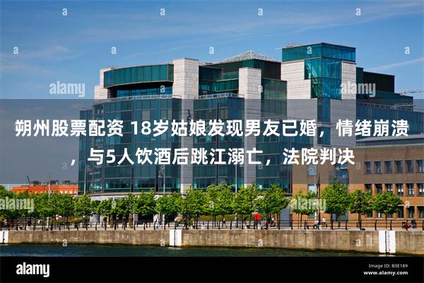 朔州股票配资 18岁姑娘发现男友已婚，情绪崩溃，与5人饮酒后跳江溺亡，法院判决