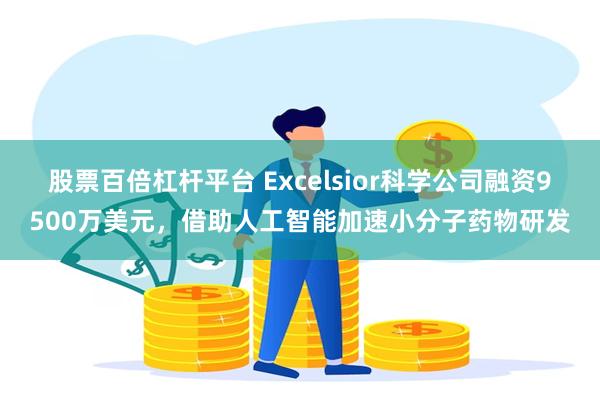 股票百倍杠杆平台 Excelsior科学公司融资9500万美元,借助人工智能加速小分子药物研发