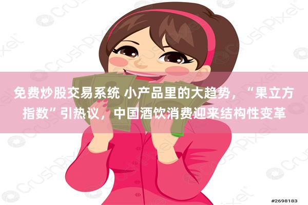 免费炒股交易系统 小产品里的大趋势,“果立方指数”引热议,中国酒饮消费迎来结构性变革