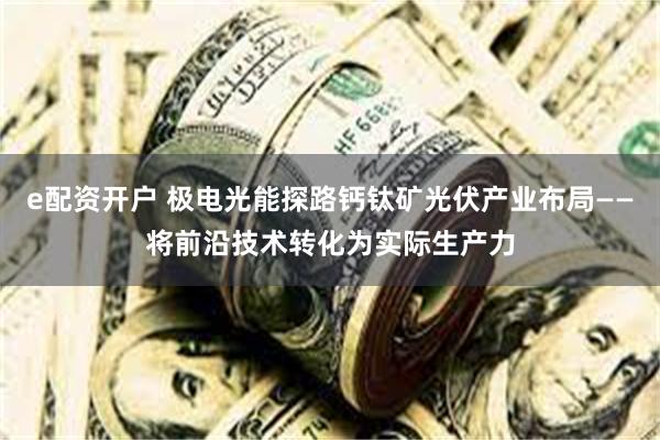 e配资开户 极电光能探路钙钛矿光伏产业布局——将前沿技术转化为实际生产力